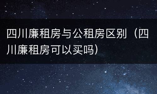 四川廉租房与公租房区别（四川廉租房可以买吗）