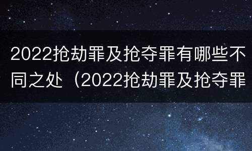 2022抢劫罪及抢夺罪有哪些不同之处（2022抢劫罪及抢夺罪有哪些不同之处呢）