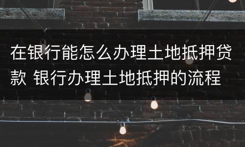 在银行能怎么办理土地抵押贷款 银行办理土地抵押的流程
