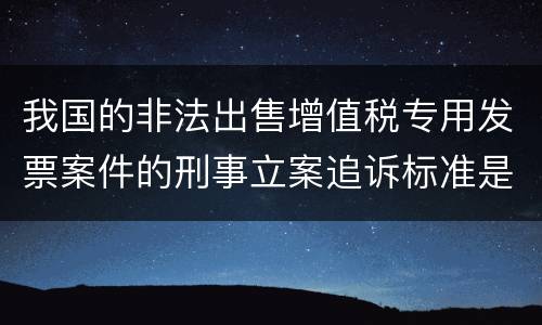 我国的非法出售增值税专用发票案件的刑事立案追诉标准是怎样规定
