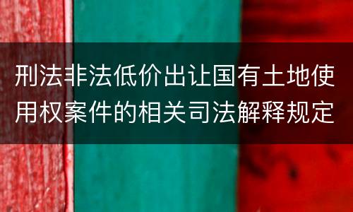 刑法非法低价出让国有土地使用权案件的相关司法解释规定有哪些主要内容