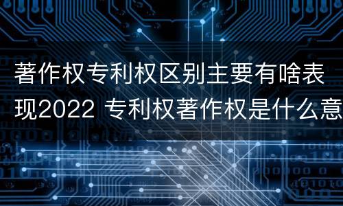 著作权专利权区别主要有啥表现2022 专利权著作权是什么意思