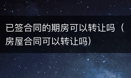 已签合同的期房可以转让吗（房屋合同可以转让吗）