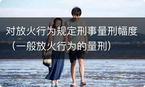 对放火行为规定刑事量刑幅度（一般放火行为的量刑）