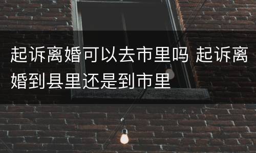 起诉离婚可以去市里吗 起诉离婚到县里还是到市里