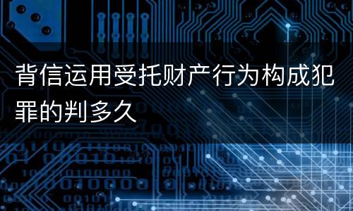 背信运用受托财产行为构成犯罪的判多久