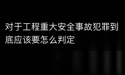 对于工程重大安全事故犯罪到底应该要怎么判定