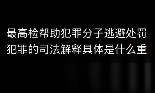 最高检帮助犯罪分子逃避处罚犯罪的司法解释具体是什么重要内容