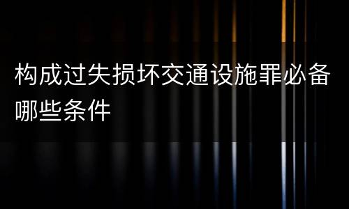 构成过失损坏交通设施罪必备哪些条件