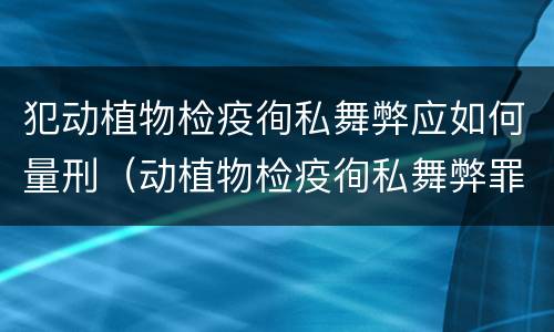 犯动植物检疫徇私舞弊应如何量刑（动植物检疫徇私舞弊罪立案标准）