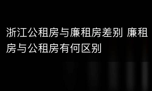 浙江公租房与廉租房差别 廉租房与公租房有何区别