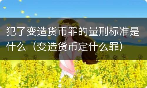 犯了变造货币罪的量刑标准是什么（变造货币定什么罪）