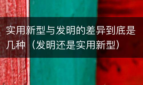 实用新型与发明的差异到底是几种（发明还是实用新型）
