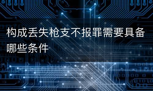 构成丢失枪支不报罪需要具备哪些条件