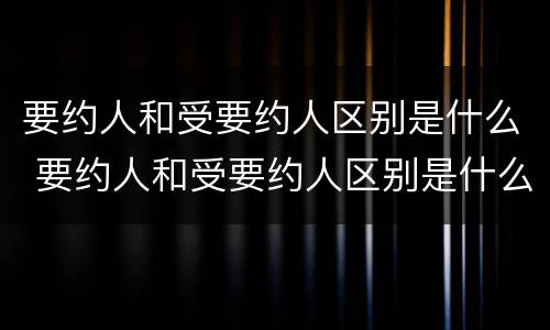 要约人和受要约人区别是什么 要约人和受要约人区别是什么