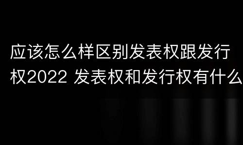 应该怎么样区别发表权跟发行权2022 发表权和发行权有什么区别
