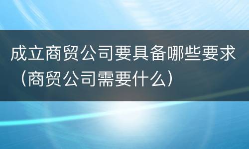 成立商贸公司要具备哪些要求（商贸公司需要什么）