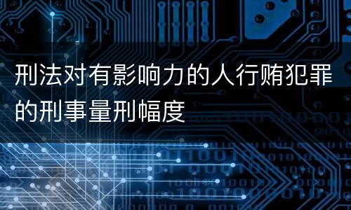 刑法对有影响力的人行贿犯罪的刑事量刑幅度