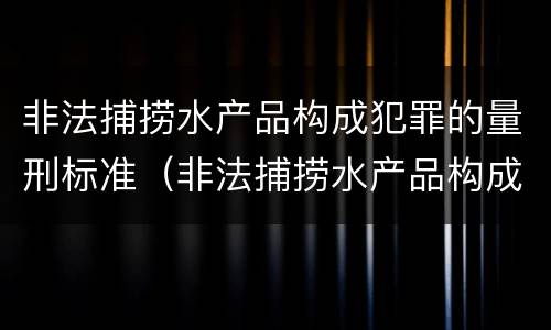 非法捕捞水产品构成犯罪的量刑标准（非法捕捞水产品构成犯罪的量刑标准是什么）