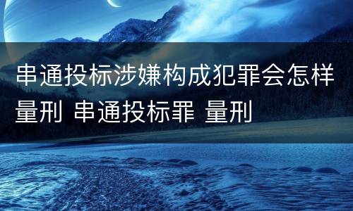 串通投标涉嫌构成犯罪会怎样量刑 串通投标罪 量刑