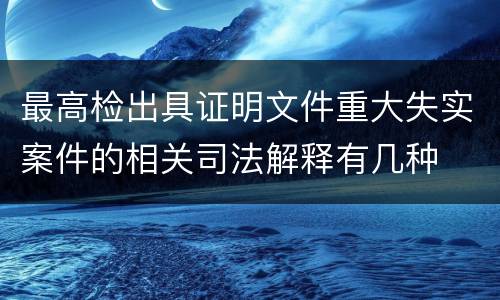 最高检出具证明文件重大失实案件的相关司法解释有几种