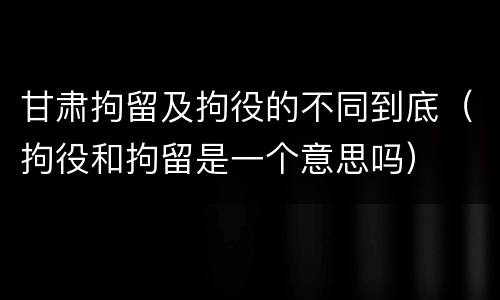 甘肃拘留及拘役的不同到底（拘役和拘留是一个意思吗）