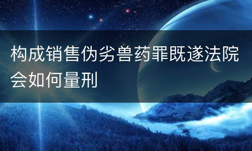 构成销售伪劣兽药罪既遂法院会如何量刑