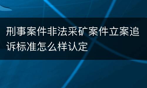 刑事案件非法采矿案件立案追诉标准怎么样认定