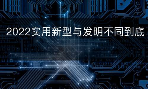 2022实用新型与发明不同到底