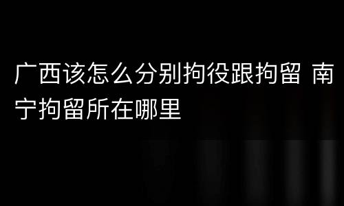 广西该怎么分别拘役跟拘留 南宁拘留所在哪里
