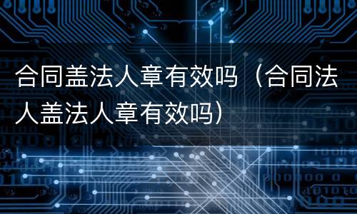 合同盖法人章有效吗（合同法人盖法人章有效吗）