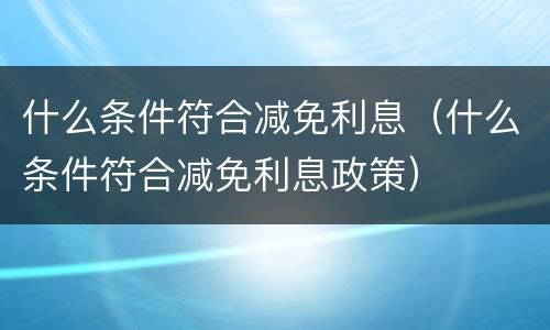 什么条件符合减免利息（什么条件符合减免利息政策）