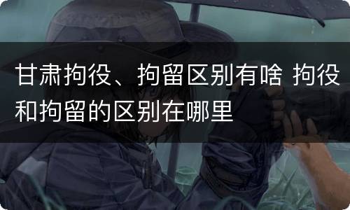 甘肃拘役、拘留区别有啥 拘役和拘留的区别在哪里