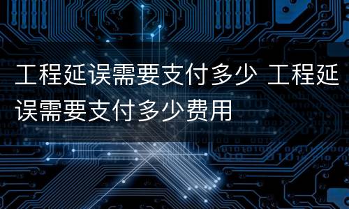 工程延误需要支付多少 工程延误需要支付多少费用