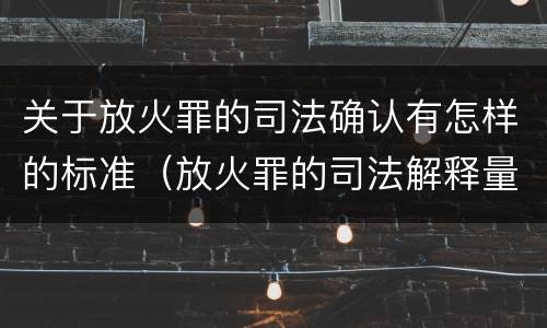 关于放火罪的司法确认有怎样的标准（放火罪的司法解释量刑标准）