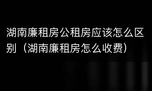 湖南廉租房公租房应该怎么区别（湖南廉租房怎么收费）