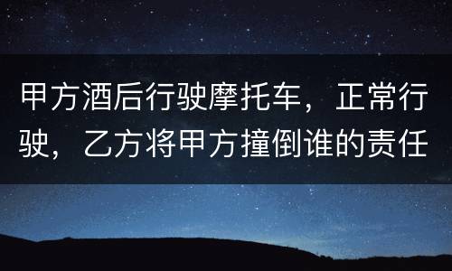 甲方酒后行驶摩托车，正常行驶，乙方将甲方撞倒谁的责任大一些