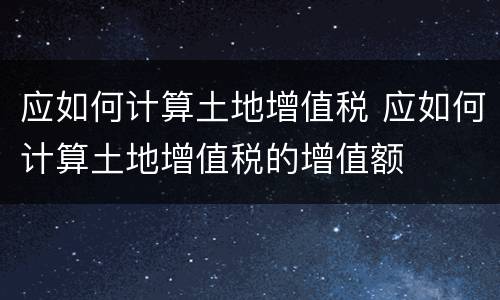 应如何计算土地增值税 应如何计算土地增值税的增值额