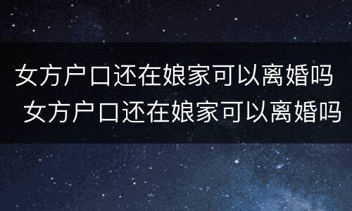 女方户口还在娘家可以离婚吗 女方户口还在娘家可以离婚吗离婚没有付口本可以离
