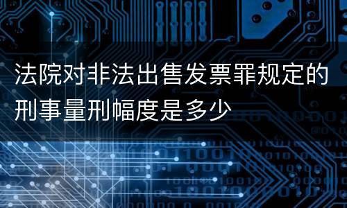 法院对非法出售发票罪规定的刑事量刑幅度是多少