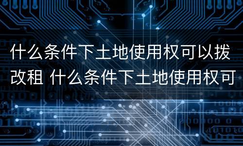 什么条件下土地使用权可以拨改租 什么条件下土地使用权可以拨改租赁