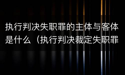 执行判决失职罪的主体与客体是什么（执行判决裁定失职罪）