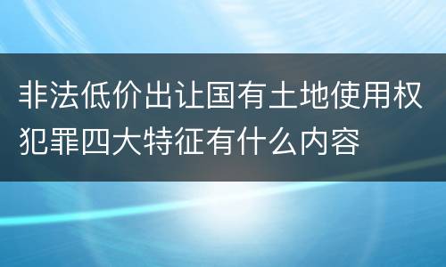 非法低价出让国有土地使用权犯罪四大特征有什么内容