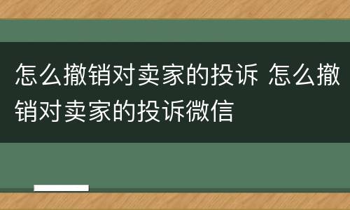 怎么撤销对卖家的投诉 怎么撤销对卖家的投诉微信