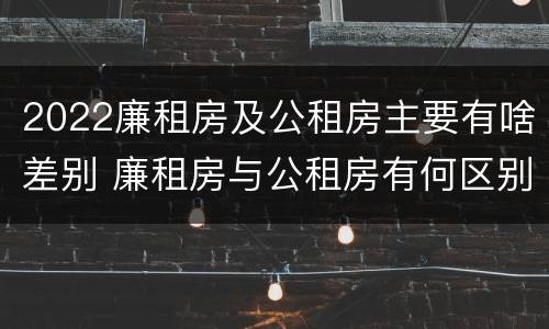2022廉租房及公租房主要有啥差别 廉租房与公租房有何区别