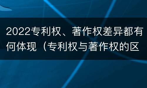 2022专利权、著作权差异都有何体现（专利权与著作权的区别与联系）
