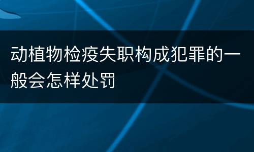 动植物检疫失职构成犯罪的一般会怎样处罚