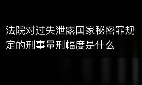 法院对过失泄露国家秘密罪规定的刑事量刑幅度是什么