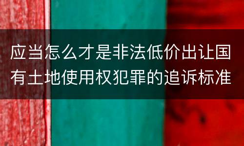 应当怎么才是非法低价出让国有土地使用权犯罪的追诉标准