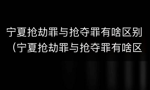 宁夏抢劫罪与抢夺罪有啥区别（宁夏抢劫罪与抢夺罪有啥区别呢）